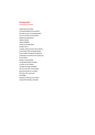 RECORDATORIO
José Antonio Labordeta
Queda sobre las tumbas
la amarga soledad de los yacentes.
De todos los que un día esperanzaron
ver a la luz dormir por el poniente.
Quedan ojos deasombro.
madres muertas
viejos acribillados
contra una humilde pared
de paja y barro.
Y queda, contra la noche, todo el silencio
al que llaman PAZ los bienpensantes,
los que matan a bocajarro la esperanza
y destruyen en nombre de no se sabe qué
la vida entera.
Queda un viento terrible,
una azotada soledad de ciegos
y queda, en sus solapas,
una gota de sangre acribillada,
esa con la que irán a los Consejos
para reconocerse en su miseria.
Que Dios, Alá o quien sea,
los maldiga.
Nosotros lo haremos en el nombre
de esta Tierra terrible y torturada.
 