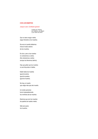 CON LOS MUERTOS
Joaquín León. Confesión general
(Llantos por Antonio,
por Federico, por Miguel,
y por todos los otros)
Que no tiene ningún mérito
seguir llorando a los muertos.
De vez en cuando debemos
mirar el rostro sereno
de los muertos.
Es duro, pero a los muertos
no volveremos a verlos.
(No volveremos a verlos
aunque los llevemos dentro).
Hay que gritar que los muertos
no son fecundos ni bellos.
Están todos los muertos
igual de serios,
igual de quietos,
igual de muertos.
No hay un muerto
que valga más que otro muerto.
Un olvido perverso
borra implacablemente
los nombres de los muertos.
Decimos que son los muertos
los padres de nuestro miedo.
Sólo son puros
los muertos.
 