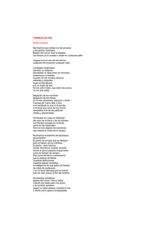 CONSEJO DE PAZ
Pedro Lezcano
Muchachos que soñáis con las proezas
y las glorias marciales.
Bajaos del corcel, tirad la espada;
los héroes ya no existen o están en cualquier parte.
Llegará la hora cero de ser héroes
cualquier día cruzando cualquier calle.
Contables misteriosos
cerrarán un balance.
Decretarán la nada entre los hombres
misteriosos contables.
Cuando en los hondos sótanos,
valientes y cobardes
recen al Alto Mando
por un soplo de aire.
No los oirá ni Dios, que está más cerca;
no los oirá nadie.
Negación de los nombres.
Negación de las frases.
Si no sois primavera, espuma o viento,
Fuerzas de Tierra, Mar y Aire;
si el vendaval no sois ni la semilla,
ni la lluvia que nace de los mares,
usurpados sois de las palabras
nobles y elementales.
Homicidas sin culpa se disfrazan
del color de la tierra y de los árboles,
con floridos ramajes en la frente,
como en las bacanales...
Pero no son alegres las canciones
que inspira el mosto de la sangre;
Muchachos soñadores de epopeyas,
escuchadme:
El pecho es el lugar que se designa
para el balazo de los mártires.
El pecho, nave heroica
donde retumba el corazón amante,
donde el plomo penetra limpiamente
como en templo de sangre...
Pero sucia de barro y excremento
cae la estatua de Marte.
Vuestras definiciones,
vuestras sabias verdades,
la inteligencia es pus sobre las frentes
de miles de cadáveres.
Y en la tierra abonada por la muerte
sólo he visto crecer la flor del hambre.
Muchachos soñadores
bajaos del corcel, tirad el sable.
Cuando las botas pisen los olivos
y su símbolo aplasten,
coged su sabia espesa, echadla al mar
y veréis cómo aplaca tempestades.
 