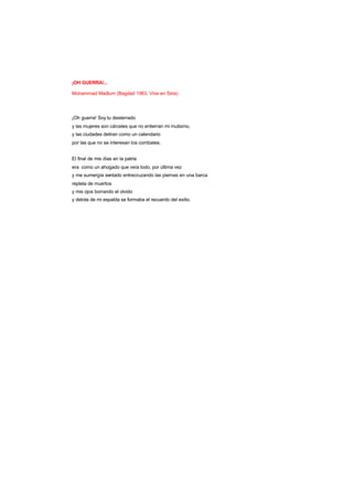 ¡OH GUERRA!...
Muhammad Madlum (Bagdad 1963. Vive en Siria)
¡Oh guerra! Soy tu desterrado
y las mujeres son cárceles que no entierran mi mutismo,
y las ciudades deliran como un calendario
por las que no se interesan los combates.
El final de mis días en la patria
era como un ahogado que veía todo, por última vez
y me sumergía sentado entrecruzando las piernas en una barca
repleta de muertos
y mis ojos borrando el olvido
y detrás de mi espalda se formaba el recuerdo del exilio.
 