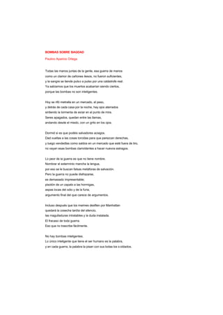 BOMBAS SOBRE BAGDAD
Paulino Aparicio Ortega
Todas las manos juntas de la gente, esa guerra de manos
como un clamor de cañones ilesos, no fueron suficientes,
y la sangre se tiende pulso a pulso por una catástrofe real.
Ya sabíamos que los muertos acabarían siendo ciertos,
porque las bombas no son inteligentes.
Hoy se rifó metralla en un mercado, al peso,
y detrás de cada casa por la noche, hay ojos aterrados
sintiendo la tormenta de estar en el punto de mira.
Seres apagados, quedan entre las llamas,
andando desde el miedo, con un grito en los ojos.
Dormid si es que podéis salvadores aciagos.
Dad vueltas a las cosas torcidas para que parezcan derechas,
y luego vendedlas como saldos en un mercado que esté fuera de tiro,
no vayan esas bombas clarividentes a hacer nuevos estragos.
Lo peor de la guerra es que no tiene nombre.
Nombrar el exterminio mancha la lengua,
por eso se le buscan falsas metáforas de salvación.
Pero la guerra no puede disfrazarse,
es demasiado impresentable;
pisotón de un zapato a las hormigas,
aspas locas del odio y de la furia,
argumento final del que carece de argumentos.
Incluso después que los marines desfilen por Manhattan
quedará la cosecha tardía del silencio,
las magulladuras intratables y la duda instalada.
El fracaso de toda guerra.
Eso que no trascribe fácilmente.
No hay bombas inteligentes.
Lo único inteligente que tiene el ser humano es la palabra,
y en cada guerra, la palabra la pisan con sus botas los s oldados.
 