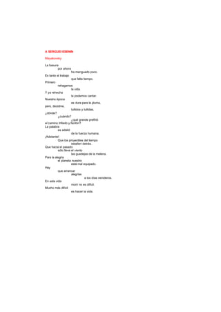 A SERGUEI ESENIN
Mayakovsky
La basura
por ahora
ha menguado poco.
Es tanto el trabajo
que falta tiempo.
Primero
rehagamos
la vida.
Y ya rehecha
la podemos cantar.
Nuestra época
es dura para la pluma,
pero, decidme,
tullidos y tullidas,
¿dónde?
¿cuándo?
¿qué grande prefirió
el camino trillado y facilón?
La palabra
es adalid
de la fuerza humana.
¡Adelante!
Que los proyectiles del tiempo
estallen detrás.
Que hacia el pasado
sólo lleve el viento
las guedejas de la melena.
Para la alegría
el planeta nuestro
está mal equipado.
Hay
que arrancar
alegrías
a los días venideros.
En esta vida
morir no es difícil.
Mucho más difícil
es hacer la vida.
 