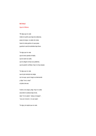 NO VALE
Agustín Millares
TE digo que no vale
meter el sueño azul bajo las sábanas,
pasar de largo, no saber de nada,
hacer la vista gorda a lo que pasa,
guardar la sed de estrellas bajo llave.
Te digo que no vale
que el amor pierda el habla,
que la razón se calle,
que la alegría rompa sus palabras,
que la pasión confiese: Aquí no hay sangre.
Te digo que no vale
que el gris siempre se salga
con la suya, que el negro se desmande
y diga “cruz y raya”
al júbilo del aire.
Vuelvo a la carga y digo: Aquí no cabe
esconder la cabeza bajo el ala,
decir “no lo sabía”, “estoy al margen”,
“vivo en mi torre” y “no sé nada”.
Te digo y te repito que no vale.
 