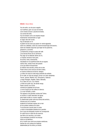 EXILIO. Álvaro Mutis
Voz de exilio, voz de pozo cegado,
voz huérfana, gran voz que se levanta
como hierba furiosa o pezuña de bestia,
voz sorda del exilio,
hoy ha brotado como una espesa sangre
reclamando mansamente su lugar
en algún sitio del mundo.
Hoy ha llamado en mí
el griterío de las aves que pasan en verde algarabía
sobre los cafetales, sobre las ceremoniosashojas del banano,
sobre las heladas espumas que bajan de los páramos,
golpearon y sonando
y arrastrando consigo la pulpa del café
y las densas flores de los cámbulos.
Hoy algo se ha detenido dentro de mí,
un espeso remanso hace girar,
de pronto, lenta, dulcemente,
rescatados en la superficie lenta de sus aguas,
ciertos días, ciertas horas del pasado
a los que aferra furiosamente
la materia más secreta y eficaz de la vida.
Flotan ahora como troncos de tierno balso,
en serena evidencia de tiernos testigos
y a ellos me acojo en este largo presente de exiliado.
En el café, en casa de amigos, tornan con dolor desteñido
Teruel, Jarama, Madrid, Irún, Somosierra, Valencia
y luego Perpigan, Argelés, Dakar, Marsella.
A su rabia me uno, a su miseria
y olvido así quién soy, de dónde vengo,
hasta cuando una noche
comienza el golpeteo de la lluvia
y corre el agua por las calles en silencio
y un olor húmedo y cierto
me regresa a las grandes noches del Tolima
en donde un vasto desorden de aguas
grita hasta el alba su vocerío vegetal:
su destronado poder entre las ramas del sombrío,
chorrea aún en la mañana
acallando el borboteo espeso de la miel
en los pulidos calderos de cobre.
Y es entonces cuando peso mi exilio
y mido la irrescatable soledad de lo perdido
por lo que de anticipada muerte me corresponde
en cada hora en cada día de ausencia
que lleno con asuntos y con seres
cuya extranjera condición me empuja
hacia la cal definitiva
de un sueño que roerá sus propias vestiduras,
hechas de una corteza de materias
desterradas por los años y el olvido.
 