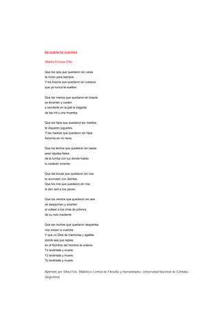 REQUIEM DE GUERRA
Alberto Enrique Ortiz
Que los ojos que quedaron sin caras
te miren para siempre.
Y los brazos que quedaron sin cuerpos
que ya nunca te suelten.
Que las manos que quedaron sin brazos
se levanten y vuelen
a escribirte en la piel la tragedia
de las mil y una muertes.
Que los hijos que quedaron sin madres
te disparen juguetes.
Y las madres que quedaron sin hijos
Arrorrós sin mi nene.
Que los techos que quedaron sin casas
sean lápidas fieles
de la tumba con luz donde habita
tu cadáver viviente.
Que las bocas que quedaron sin risa
te acorralen con dientes.
Que los ríos que quedaron sin ríos
le den sed a tus peces.
Que los vientos que quedaron sin aire
se desplomen y acierten
al voltear a tus crías de pólvora
de su nido insolente
Que las noches que quedaron despiertas
nos avisen si vuelves.
Y que un Dios de memorias y agallas
donde sea que reptes
en el Nombre del Hombre te ordene:
Tú levántate y muere.
Tú levántate y muere.
Tú levántate y muere.
Aportado por Silvia Fois. Biblioteca Central de Filosofía y Humanidades, Universidad Nacional de Córdoba
(Argentina)
 