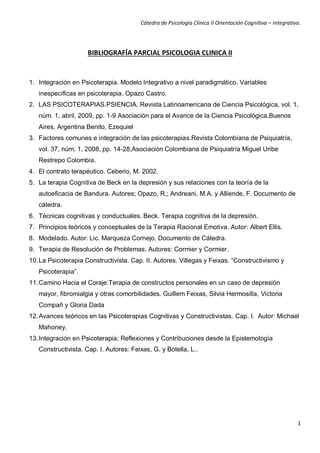 Cátedra de Psicología Clínica II Orientación Cognitiva – Integrativa. 
1 
BIBLIOGRAFÍA PARCIAL PSICOLOGIA CLINICA II 
1. Integración en Psicoterapia. Modelo Integrativo a nivel paradigmático. Variables inespecíficas en psicoterapia. Opazo Castro. 
2. LAS PSICOTERAPIAS.PSIENCIA. Revista Latinoamericana de Ciencia Psicológica, vol. 1, núm. 1, abril, 2009, pp. 1-9 Asociación para el Avance de la Ciencia Psicológica,Buenos Aires, Argentina Benito, Ezequiel 
3. Factores comunes e integración de las psicoterapias.Revista Colombiana de Psiquiatría, vol. 37, núm. 1, 2008, pp. 14-28,Asociación Colombiana de Psiquiatría Miguel Uribe Restrepo Colombia. 
4. El contrato terapéutico. Ceberio, M. 2002. 
5. La terapia Cognitiva de Beck en la depresión y sus relaciones con la teoría de la autoeficacia de Bandura. Autores; Opazo, R,; Andreani, M.A. y Alliende, F. Documento de cátedra. 
6. Técnicas cognitivas y conductuales. Beck. Terapia cognitiva de la depresión. 
7. Principios teóricos y conceptuales de la Terapia Racional Emotiva. Autor: Albert Ellis. 
8. Modelado. Autor: Lic. Marqueza Cornejo. Documento de Cátedra. 
9. Terapia de Resolución de Problemas. Autores: Cormier y Cormier. 
10. La Psicoterapia Constructivista. Cap. II. Autores. Villegas y Feixas. “Constructivismo y Psicoterapia”. 
11. Camino Hacia el Coraje:Terapia de constructos personales en un caso de depresión mayor, fibromialgia y otras comorbilidades. Guillem Feixas, Silvia Hermosilla, Victoria Compañ y Gloria Dada 
12. Avances teóricos en las Psicoterapias Cognitivas y Constructivistas. Cap. I. Autor: Michael Mahoney. 
13. Integración en Psicoterapia; Reflexiones y Contribuciones desde la Epistemología Constructivista. Cap. I. Autores: Feixas, G. y Botella, L.. 
