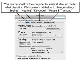 You can personalize the computer for each student no matter
 what disability: Click on each tab below to change settings:
   “Seeing” “Hearing” ”Keyboard” “Mouse & Trackpad”
 