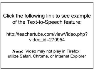 Click the following link to see example
    of the Text-to-Speech feature:

 http://teachertube.com/viewVideo.php?
             video_id=270954

     Note: Video may not play in Firefox;
  utilize Safari, Chrome, or Internet Explorer
 