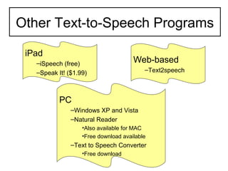 Other Text-to-Speech Programs

 iPad
   –iSpeech (free)                    Web-based
   –Speak It! ($1.99)                     –Text2speech



           PC
               –Windows XP and Vista
               –Natural Reader
                   •Also available for MAC
                   •Free download available
               –Text to Speech Converter
                   •Free download
 