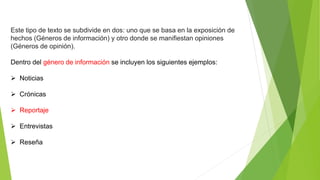Este tipo de texto se subdivide en dos: uno que se basa en la exposición de
hechos (Géneros de información) y otro donde se manifiestan opiniones
(Géneros de opinión).
Dentro del género de información se incluyen los siguientes ejemplos:
 Noticias
 Crónicas
 Reportaje
 Entrevistas
 Reseña
 