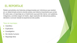 EL REPORTAJE
Relato periodístico de historias protagonizadas por individuos que residen
en un determinado entorno donde existe una historia importante que contar.
En este caso, el reportaje es un testimonio que permite narrar, con palabras,
imágenes y sonidos según el medio, algún episodio de relevancia pública,
dándolo a conocer desde la experiencia del pueblo.
Tipos de reportajes:
 Científico
 Explicativo
 Investigativo
 De interés humano
 Reportaje libre
 