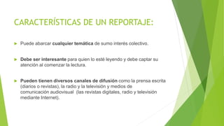 CARACTERÍSTICAS DE UN REPORTAJE:
 Puede abarcar cualquier temática de sumo interés colectivo.
 Debe ser interesante para quien lo esté leyendo y debe captar su
atención al comenzar la lectura.
 Pueden tienen diversos canales de difusión como la prensa escrita
(diarios o revistas), la radio y la televisión y medios de
comunicación audiovisual (las revistas digitales, radio y televisión
mediante Internet).
 