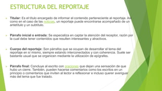 ESTRUCTURA DEL REPORTAJE
 Titular: Es el título encargado de informar el contenido perteneciente al reportaje. Así
como en el caso de las noticias, un reportaje puede encontrarse acompañado de un
antetítulo y un subtítulo.
 Párrafo inicial o entrada: Se especializa en captar la atención del receptor, razón por
la cual debe tener contenidos que resulten interesantes y atractivos.
 Cuerpo del reportaje: Son párrafos que se ocupan de desarrollar el tema del
reportaje en sí mismo, siempre estando interconectados y con coherencia. Suele ser
bastante usual que se organicen mediante la utilización de epígrafes.
 Párrafo final: Concluye al escrito con oraciones que dejan una sensación de que
hubo un cierre. También, pueden hacerse comentarios como los escritos en un
principio o comentarios que inviten al lector a reflexionar e incluso querer averiguar
más del tema que fue tratado.
 