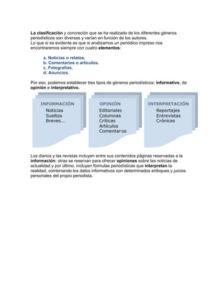 La clasificación y concreción que se ha realizado de los diferentes géneros 
periodísticos son diversas y varían en función de los autores. 
Lo que sí es evidente es que si analizamos un periódico impreso nos 
encontraremos siempre con cuatro elementos: 
a. Noticias o relatos. 
b. Comentarios o artículos. 
c. Fotografías. 
d. Anuncios. 
Por eso, podemos establecer tres tipos de géneros periodísticos: informativo, de 
opinión e interpretativo. 
Los diarios y las revistas incluyen entre sus contenidos páginas reservadas a la 
información; otras se reservan para ofrecer opiniones sobre las noticias de 
actualidad y por último, incluyen fórmulas periodísticas que interpretan la 
realidad, combinando los datos informativos con determinados enfoques y juicios 
personales del propio periodista. 
 