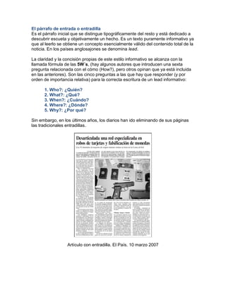 El párrafo de entrada o entradilla 
Es el párrafo inicial que se distingue tipográficamente del resto y está dedicado a 
descubrir escueta y objetivamente un hecho. Es un texto puramente informativo ya 
que al leerlo se obtiene un concepto esencialmente válido del contenido total de la 
noticia. En los países anglosajones se denomina lead. 
La claridad y la concisión propias de este estilo informativo se alcanza con la 
llamada fórmula de las 5W´s, (hay algunos autores que introducen una sexta 
pregunta relacionada con el cómo (How?), pero otros opinan que ya está incluida 
en las anteriores). Son las cinco preguntas a las que hay que responder (y por 
orden de importancia relativa) para la correcta escritura de un lead informativo: 
1. Who?: ¿Quién? 
2. What?: ¿Qué? 
3. When?: ¿Cuándo? 
4. Where?: ¿Dónde? 
5. Why?: ¿Por qué? 
Sin embargo, en los últimos años, los diarios han ido eliminando de sus páginas 
las tradicionales entradillas. 
Artículo con entradilla. El País. 10 marzo 2007 
 