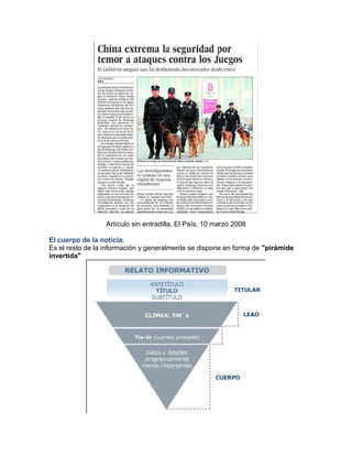 Artículo sin entradilla. El País. 10 marzo 2008 
El cuerpo de la noticia. 
Es el resto de la información y generalmente se dispone en forma de "pirámide 
invertida" 
 
