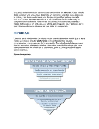 El cuerpo de la información se estructura formalmente en párrafos. Cada párrafo 
debe constituir una unidad que desarrolla un elemento, una idea o una acción de 
la noticia, y se debe escribir cada uno de ellos como si fuera el que cierra la 
noticia. Con esta forma de estructurar la información se facilita la lectura y la 
comprensión de la noticia. Para ello se utilizan recursos como las palabras y 
frases de transición: sin embargo, por último, por otra parte, etc. y palabras clave 
que introducen la nueva idea que se va a tratar en ese párrafo. 
REPORTAJE 
Consiste en la narración de un hecho actual, con una extensión mayor que la de la 
noticia y en la que el autor profundiza en los antecedentes, causas, 
circunstancias y repercusiones de lo acontecido. Permite al periodista una mayor 
libertad expositiva y la oportunidad de desarrollar un estilo literario propio, pero 
siempre dentro de los límites de la objetividad, pues su principalobjetivo sigue 
siendo informar. 
Tipos de reportaje. 
 