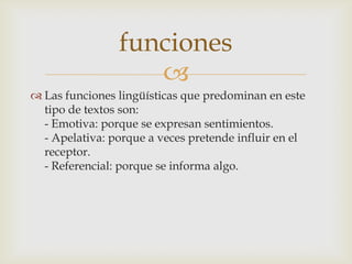funciones
                   
 Las funciones lingüísticas que predominan en este
  tipo de textos son:
  - Emotiva: porque se expresan sentimientos.
  - Apelativa: porque a veces pretende influir en el
  receptor.
  - Referencial: porque se informa algo.
 