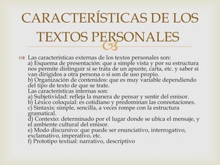 CARACTERÍSTICAS DE LOS
  TEXTOS PERSONALES
                                 
 Las características externas de los textos personales son:
  a) Esquema de presentación: que a simple vista y por su estructura
  nos permite distinguir si se trata de un apunte, carta, etc. y saber si
  van dirigidos a otra persona o si son de uso propio.
  b) Organización de contenidos: que es muy variable dependiendo
  del tipo de texto de que se trate.
  Las características internas son:
  a) Subjetividad: refleja la manera de pensar y sentir del emisor.
  b) Léxico coloquial: es cotidiano y predominan las connotaciones.
  c) Sintaxis: simple, sencilla, a veces rompe con la estructura
  gramatical.
  d) Contexto: determinado por el lugar donde se ubica el mensaje, y
  el ambiente cultural del emisor.
  e) Modo discursivo: que puede ser enunciativo, interrogativo,
  exclamativo, imperativo, etc.
  f) Prototipo textual: narrativo, descriptivo
 
