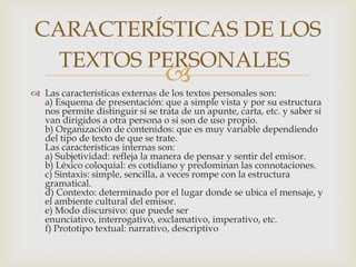 CARACTERÍSTICAS DE LOS
  TEXTOS PERSONALES
                                 
 Las características externas de los textos personales son:
  a) Esquema de presentación: que a simple vista y por su estructura
  nos permite distinguir si se trata de un apunte, carta, etc. y saber si
  van dirigidos a otra persona o si son de uso propio.
  b) Organización de contenidos: que es muy variable dependiendo
  del tipo de texto de que se trate.
  Las características internas son:
  a) Subjetividad: refleja la manera de pensar y sentir del emisor.
  b) Léxico coloquial: es cotidiano y predominan las connotaciones.
  c) Sintaxis: simple, sencilla, a veces rompe con la estructura
  gramatical.
  d) Contexto: determinado por el lugar donde se ubica el mensaje, y
  el ambiente cultural del emisor.
  e) Modo discursivo: que puede ser
  enunciativo, interrogativo, exclamativo, imperativo, etc.
  f) Prototipo textual: narrativo, descriptivo
 