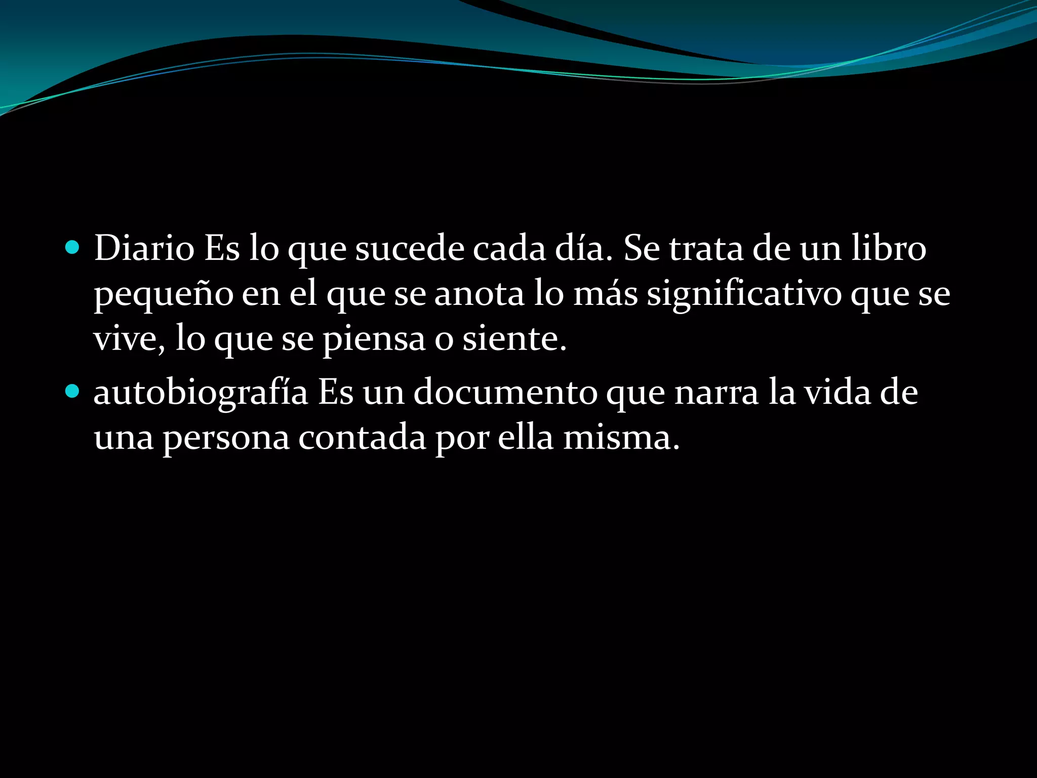  Diario Es lo que sucede cada día. Se trata de un libro

pequeño en el que se anota lo más significativo que se
vive, lo que se piensa o siente.
 autobiografía Es un documento que narra la vida de
una persona contada por ella misma.

 