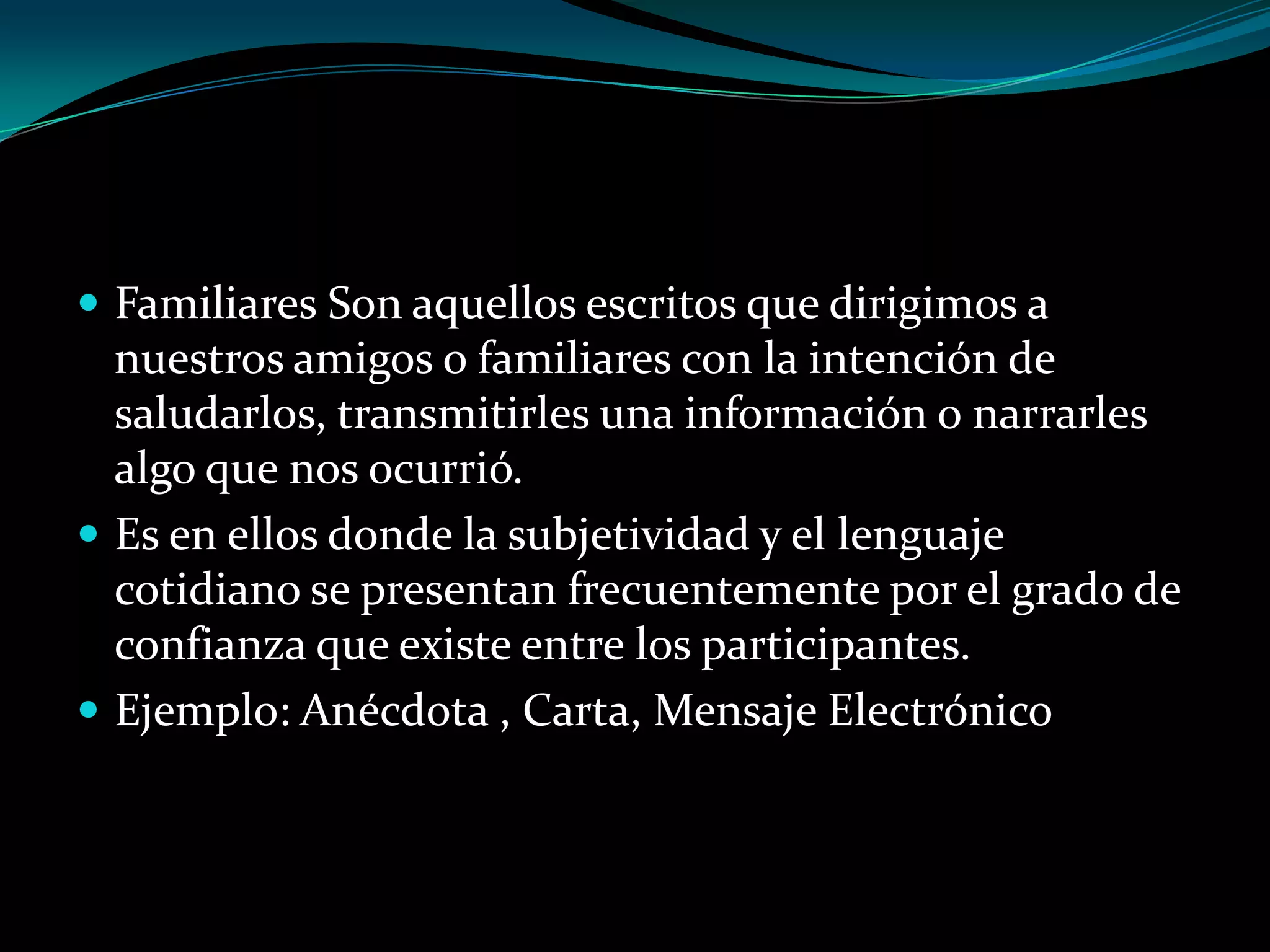  Familiares Son aquellos escritos que dirigimos a

nuestros amigos o familiares con la intención de
saludarlos, transmitirles una información o narrarles
algo que nos ocurrió.
 Es en ellos donde la subjetividad y el lenguaje
cotidiano se presentan frecuentemente por el grado de
confianza que existe entre los participantes.
 Ejemplo: Anécdota , Carta, Mensaje Electrónico

 