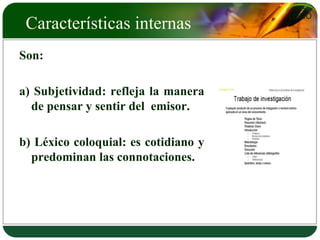LOGO 
Características internas 
Son: 
a) Subjetividad: refleja la manera 
de pensar y sentir del emisor. 
b) Léxico coloquial: es cotidiano y 
predominan las connotaciones. 
 