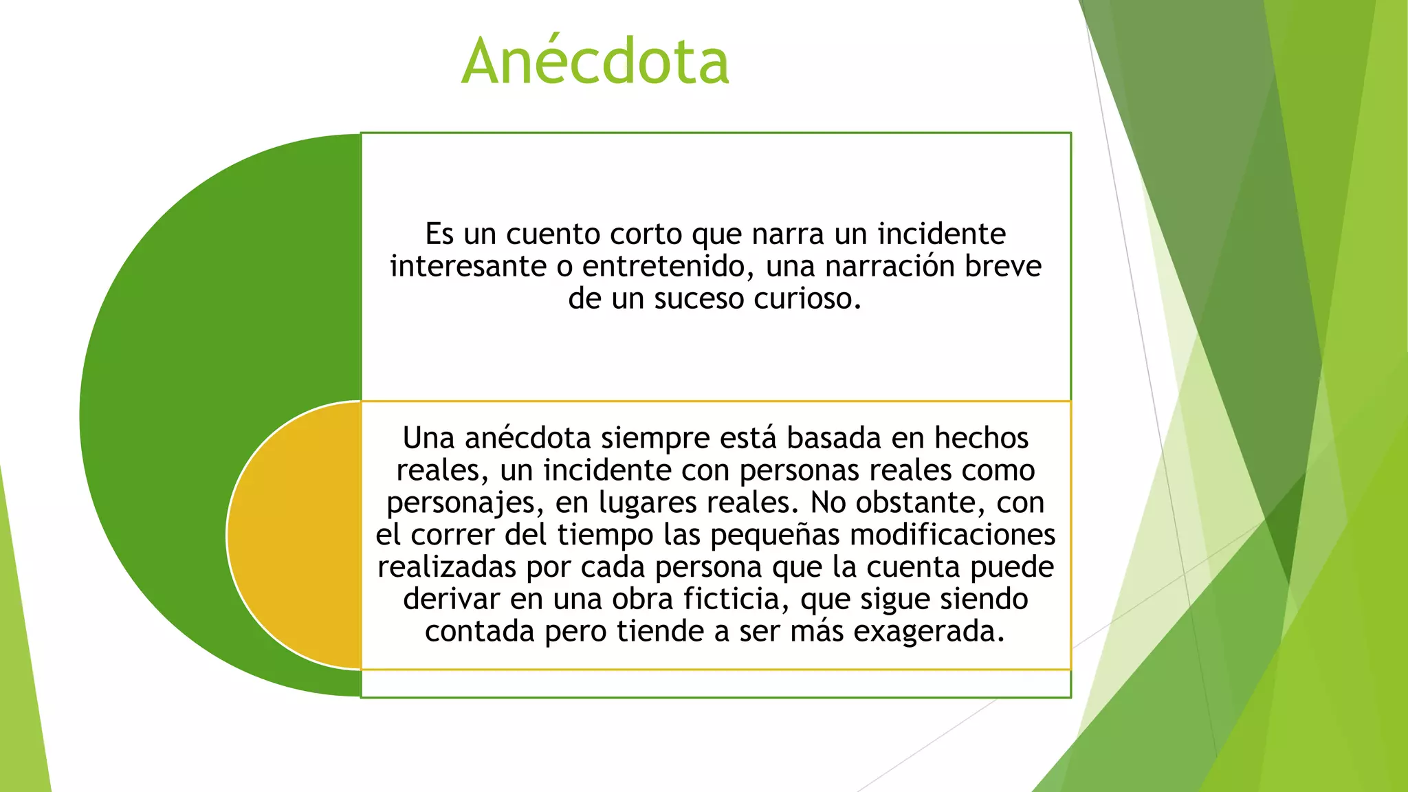 Anécdota
Es un cuento corto que narra un incidente
interesante o entretenido, una narración breve
de un suceso curioso.
Una anécdota siempre está basada en hechos
reales, un incidente con personas reales como
personajes, en lugares reales. No obstante, con
el correr del tiempo las pequeñas modificaciones
realizadas por cada persona que la cuenta puede
derivar en una obra ficticia, que sigue siendo
contada pero tiende a ser más exagerada.
 