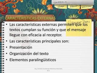 CARACTERÍSTICAS EXTERNAS
• Las características externas permiten que los
textos cumplan su función y que el mensaje
llegue con eficacia al receptor.
• Las características principales son:
• Presentación
• Organización del texto
• Elementos paralingüísticos
Ing. Zoraida Guadalupe Martínez Alvarado,
M.E.

 