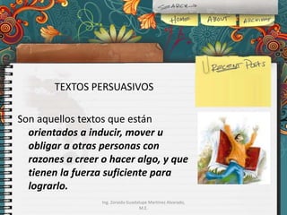 TEXTOS PERSUASIVOS
Son aquellos textos que están
orientados a inducir, mover u
obligar a otras personas con
razones a creer o hacer algo, y que
tienen la fuerza suficiente para
lograrlo.
Ing. Zoraida Guadalupe Martínez Alvarado,
M.E.

 