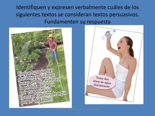 Identifiquen y expresen verbalmente cuáles de los
siguientes textos se consideran textos persuasivos.
Fundamenten su respuesta

Ing. Zoraida Guadalupe Martínez Alvarado,
M.E.

 