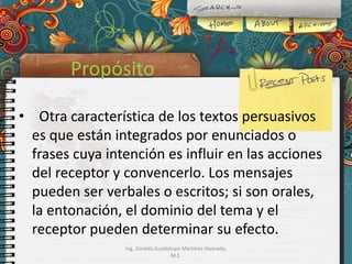 Propósito
• Otra característica de los textos persuasivos
es que están integrados por enunciados o
frases cuya intención es influir en las acciones
del receptor y convencerlo. Los mensajes
pueden ser verbales o escritos; si son orales,
la entonación, el dominio del tema y el
receptor pueden determinar su efecto.
Ing. Zoraida Guadalupe Martínez Alvarado,
M.E.

 