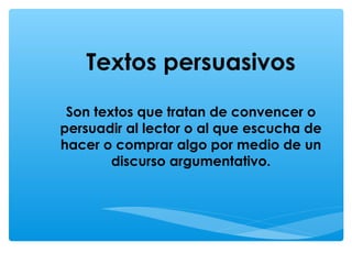 Textos persuasivos
Son textos que tratan de convencer o
persuadir al lector o al que escucha de
hacer o comprar algo por medio de un
discurso argumentativo.
 
