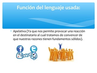 ∗ Apelativa (Ya que nos permite provocar una reacción
en el destinatario al cual tratamos de convencer de
que nuestras razones tienen fundamentos sólidos).
Función del lenguaje usada:
 