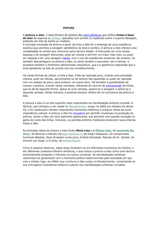 PINTURA 
A pintura a óleo é uma técnica de pintura das artes plásticas que utiliza tintas à base 
de óleo de papoula ou linhaça, aplicadas com pincéis ou espátulas sobre o suporte desejado, 
podendo ser tela de tecido ou madeira. 
A principal revolução da pintura a partir da tinta a óleo foi o emprego de uma substância 
secativa que permitia a secagem satisfatória da obra à sombra. A pintura a óleo oferece uma 
versatilidade ao artista que nenhuma outra técnica dispõe. A tinta pode ser uma massa 
espessa e de secagem demorada, pode ser diluída e permitir um traço mais raso, ou pode 
ser espessa e ter uma secagem rápida, com o uso de substâncias secativas. No entanto, há 
também desvantagens na pintura a óleo, as obras tendem a escurecer com o tempo, e 
acontece também o fenômeno denominado craquellure, que é a aparência craquelada que a 
tinta apresenta na tela de acordo com seu envelhecimento. 
Há várias formas de utilizar a tinta a óleo. Pode ser aplicada pura, criando uma pincelada 
intensa, pode ser diluída, aproximando-se da textura das aquarelas ou pode ser aplicada 
com um pedaço de pano, para produzir um suave laivo. Há também a possibilidade de 
compor a pintura, criando várias camadas, utilizando do recurso de sobreposição de tintas, 
que se dá da seguinte forma: aplica-se uma camada, espera-se a secagem e aplica-se a 
segunda camada. Desta maneira, é possível produzir efeitos de cor exclusivos da pintura a 
óleo. 
A pintura a óleo é um dos suportes mais importantes da manifestação artística mundial. A 
técnica, que começou a ser usada no Renascimento, surgiu na Itália em meados do século 
XV, e foi usada para retratar importantes momentos históricos e produzir obras de suma 
importância cultural. A pintura a óleo foi inovadora por permitir mudanças na produção da 
pintura, sendo o óleo um novo pigmento aglutinante, que permitia uma grande inovação na 
gama de cores das tintas. Inclusive, os grandes pintores medievais produziam suas próprias 
tintas a óleo. 
As principais obras de pintura a óleo foram Mona Lisa e A Última Ceia, de Leonardo Da 
Vinci; As Meninas e Retrato doPapa Inocêncio X, de Diego Velázquez; Os Camponeses 
Comendo Batatas, Doze Girassóis numa jarra, A Noite Estrelada, Retrato de Dr. Gachet, de 
Vincent van Gogh; e O Grito, de Edvard Munch. 
Como é possível observar, estas obras localizam-se em diferentes momentos da história, e 
em diferentes contextos literário-artísticos, o que coloca a pintura a óleo como uma técnica 
extremamente presente e influente na cultura universal. As manifestações artísticas 
relacionam-se geralmente com o momento político-históricovivido pela sociedade em que 
vive o artista, logo, ao refletir que a pintura a óleo surgiu no Renascimento, compreende-se 
sua irrevogável importância histórico-cultural nas manifestações artísticas mundiais. 
 
