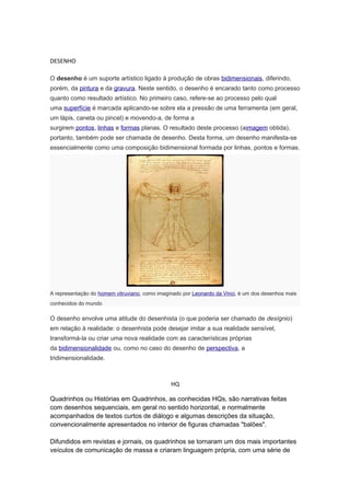 DESENHO 
O desenho é um suporte artístico ligado à produção de obras bidimensionais, diferindo, 
porém, da pintura e da gravura. Neste sentido, o desenho é encarado tanto como processo 
quanto como resultado artístico. No primeiro caso, refere-se ao processo pelo qual 
uma superfície é marcada aplicando-se sobre ela a pressão de uma ferramenta (em geral, 
um lápis, caneta ou pincel) e movendo-a, de forma a 
surgirem pontos, linhas e formas planas. O resultado deste processo (aimagem obtida), 
portanto, também pode ser chamada de desenho. Desta forma, um desenho manifesta-se 
essencialmente como uma composição bidimensional formada por linhas, pontos e formas. 
A representação do homem vitruviano, como imaginado por Leonardo da Vinci, é um dos desenhos mais 
conhecidos do mundo 
O desenho envolve uma atitude do desenhista (o que poderia ser chamado de desígnio) 
em relação à realidade: o desenhista pode desejar imitar a sua realidade sensível, 
transformá-la ou criar uma nova realidade com as características próprias 
da bidimensionalidade ou, como no caso do desenho de perspectiva, a 
tridimensionalidade. 
HQ 
Quadrinhos ou Histórias em Quadrinhos, as conhecidas HQs, são narrativas feitas 
com desenhos sequenciais, em geral no sentido horizontal, e normalmente 
acompanhados de textos curtos de diálogo e algumas descrições da situação, 
convencionalmente apresentados no interior de figuras chamadas "balões". 
Difundidos em revistas e jornais, os quadrinhos se tornaram um dos mais importantes 
veículos de comunicação de massa e criaram linguagem própria, com uma série de 
 