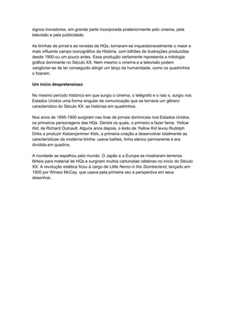 signos inovadores, em grande parte incorporada posteriormente pelo cinema, pela 
televisão e pela publicidade. 
As tirinhas de jornal e as revistas de HQs, tornaram-se inquestionavelmente o maior e 
mais influente campo iconográfico da História, com bilhões de ilustrações produzidas 
desde 1900 ou um pouco antes. Essa produção certamente representa a mitologia 
gráfica dominante no Século XX. Nem mesmo o cinema e a televisão podem 
vangloriar-se de ter conseguido atingir um terço da humanidade, como os quadrinhos 
o fizeram. 
Um início despretensioso 
No mesmo período histórico em que surgiu o cinema, o telégrafo e o raio x, surgiu nos 
Estados Unidos uma forma singular de comunicação que se tornaria um gênero 
característico do Século XX: as histórias em quadrinhos. 
Nos anos de 1895-1900 surgiram nas tiras de jornais dominicais nos Estados Unidos, 
os primeiros personagens das HQs. Dentre os quais, o primeiro a fazer fama: Yellow 
Kid, de Richard Outcault. Alguns anos depois, o êxito de Yellow Kid levou Rudolph 
Dirks a produzir Katzenjammer Kids, a primeira criação a desenvolver totalmente as 
características da moderna tirinha: usava balões, tinha elenco permanente e era 
dividida em quadros. 
A novidade se espalhou pelo mundo. O Japão e a Europa se mostraram terrenos 
férteis para material de HQs e surgiram muitos cartunistas célebres no início do Século 
XX. A revolução estética ficou à cargo de Little Nemo in the Slumberland, lançado em 
1905 por Winsor McCay, que usava pela primeira vez a perspectiva em seus 
desenhos. 
 