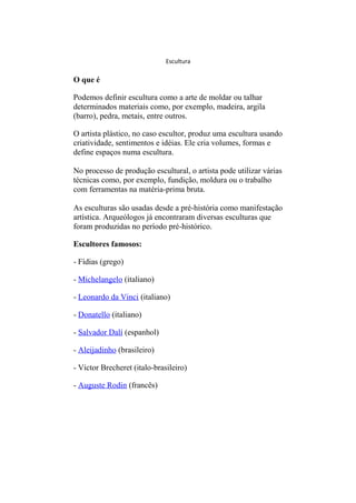 Escultura 
O que é 
Podemos definir escultura como a arte de moldar ou talhar 
determinados materiais como, por exemplo, madeira, argila 
(barro), pedra, metais, entre outros. 
O artista plástico, no caso escultor, produz uma escultura usando 
criatividade, sentimentos e idéias. Ele cria volumes, formas e 
define espaços numa escultura. 
No processo de produção escultural, o artista pode utilizar várias 
técnicas como, por exemplo, fundição, moldura ou o trabalho 
com ferramentas na matéria-prima bruta. 
As esculturas são usadas desde a pré-história como manifestação 
artística. Arqueólogos já encontraram diversas esculturas que 
foram produzidas no período pré-histórico. 
Escultores famosos: 
- Fídias (grego) 
- Michelangelo (italiano) 
- Leonardo da Vinci (italiano) 
- Donatello (italiano) 
- Salvador Dalí (espanhol) 
- Aleijadinho (brasileiro) 
- Victor Brecheret (italo-brasileiro) 
- Auguste Rodin (francês) 
 