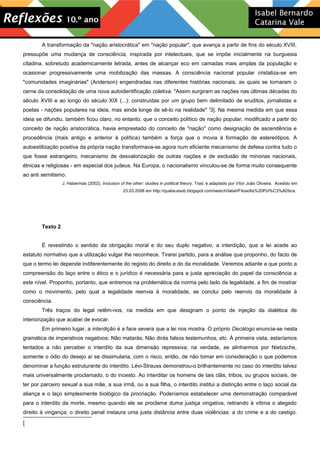 A transformação da "nação aristocrática" em "nação popular", que avança a partir de fins do século XVIII,
pressupõe uma mudança de consciência, inspirada por intelectuais, que se impõe inicialmente na burguesia
citadina, sobretudo academicamente letrada, antes de alcançar eco em camadas mais amplas da população e
ocasionar progressivamente uma mobilização das massas. A consciência nacional popular cristaliza-se em
"comunidades imaginárias" (Anderson) engendradas nas diferentes histórias nacionais, as quais se tornaram o
cerne da consolidação de uma nova autoidentificação coletiva: "Assim surgiram as nações nas últimas décadas do
século XVIII e ao longo do século XIX (...): construídas por um grupo bem delimitado de eruditos, jornalistas e
poetas - nações populares na ideia, mas ainda longe de sê-lo na realidade" [
3]. Na mesma medida em que essa
ideia se difundiu, também ficou claro, no entanto, que o conceito político de nação popular, modificado a partir do
conceito de nação aristocrática, havia emprestado do conceito de "nação" como designação de ascendência e
procedência (mais antigo e anterior à política) também a força que o movia à formação de estereótipos. A
autoestilização positiva da própria nação transformava-se agora num eficiente mecanismo de defesa contra tudo o
que fosse estrangeiro, mecanismo de desvalorização de outras nações e de exclusão de minorias nacionais,
étnicas e religiosas - em especial dos judeus. Na Europa, o nacionalismo vinculou-se de forma muito consequente
ao anti semitismo.
J. Habermas (2002). Inclusion of the other: studies in political theory. Trad. e adaptado por Vítor João Oliveira. Acedido em
23.03.2008 em http://qualia-esob.blogspot.com/search/label/Filosofia%20Pol%C3%ADtica.
Texto 2
É revestindo o sentido da obrigação moral e do seu duplo negativo, a interdição, que a lei acede ao
estatuto normativo que a utilização vulgar lhe reconhece. Tirarei partido, para a análise que proponho, do facto de
que o termo lei depende indiferentemente do registo do direito e do da moralidade. Veremos adiante a que ponto a
compreensão do laço entre o ético e o jurídico é necessária para a justa apreciação do papel da consciência a
este nível. Proponho, portanto, que entremos na problemática da norma pelo lado da legalidade, a fim de mostrar
como o movimento, pelo qual a legalidade reenvia à moralidade, se conclui pelo reenvio da moralidade à
consciência.
Três traços do legal retêm-nos, na medida em que designam o ponto de injeção da dialética de
interiorização que acabei de evocar.
Em primeiro lugar, a interdição é a face severa que a lei nos mostra. O próprio Decálogo enuncia-se nesta
gramática de imperativos negativos: Não matarás; Não dirás falsos testemunhos, etc. À primeira vista, estaríamos
tentados a não perceber o interdito da sua dimensão repressiva; na verdade, se alinharmos por Nietzsche,
somente o ódio do desejo aí se dissimularia, com o risco, então, de não tomar em consideração o que podemos
denominar a função estruturante do interdito. Lévi-Strauss demonstrou-o brilhantemente no caso do interdito talvez
mais universalmente proclamado, o do incesto. Ao interditar os homens de tais clãs, tribos, ou grupos sociais, de
ter por parceiro sexual a sua mãe, a sua irmã, ou a sua filha, o interdito institui a distinção entre o laço social da
aliança e o laço simplesmente biológico da procriação. Poderíamos estabelecer uma demonstração comparável
para o interdito da morte, mesmo quando ele se proclama duma justiça vingativa, retirando à vítima o alegado
direito à vingança; o direito penal instaura uma justa distância entre duas violências: a do crime e a do castigo.
[
 