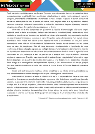 Teoria da Justiça, em Habermas na sua Ética da Discussão, que este carácter dialógico ou dialogal da norma
consegue expressar-se. Já Kant tinha em consideração esta pluralidade de sujeitos morais no segundo imperativo
categórico, ordenando no sentido de tratar a humanidade, na nossa pessoa e na pessoa de outrem, como um fim
em si e não apenas como um meio. É contudo, na ideia de justiça, segundo Rawls, e de argumentação, segundo
Habermas, que vemos inteiramente desenvolvidas as implicações dialógicas ou dialogais do segundo imperativo
categórico, sob a figura do respeito mútuo que as pessoas se devem.
Posto isto, não é difícil compreender em que sentido o processo de interiorização, pelo qual a simples
legalidade social se eleva à moralidade, conclui o seu percurso na consciência moral. Nesta fase da nossa
meditação, a consciência não é mais do que a obediência íntima à lei enquanto lei, pelo puro respeito por ela e
não pela simples conformidade ao enunciado da regra. O respeito é aqui a palavra decisiva. Num capítulo célebre
da Crítica da Razão Prática, Kant faz dele o único móbil da vida moral. É um sentimento por certo, mas o único
sentimento da razão, pela sua própria autoridade inscrita em nós. Fazendo eco de Rosseau e do seu célebre
elogio da «voz da consciência», Kant vê neste sentimento, simultaneamente, a humilhação da nossa
sensibilidade, ávida de satisfações egoístas, e a exaltação da nossa humanidade acima do reino animal. Mas não
nos espantaríamos de encontrar sob este vocábulo de «voz da consciência» todos os traços da legalidade social,
interiorizados em pura moralidade. A «voz da consciência» é, antes de mais, a voz do interdito, certamente
estruturante mas rigoroso. É também a voz do universal, do qual se afirma a intransigência. Por fim, sob os traços
da ideia da justiça e sob o aguilhão de uma ética da discussão, a «voz da consciência» acrescenta a estes dois
traços do rigor e da intransigência o da imparcialidade. Imparcial, a «voz da consciência» diz-me que qualquer
outra vida é tão importante como a minha, para retomar a fórmula recente de Thomas Nagel em Igualdade e
Parcialidade.
Eis até onde pode chegar uma meditação sobre a consciência na sua relação com a lei, encarada no seu
nível radicalmente formal. Definem-na três palavras: o rigor, a intransigência, a imparcialidade.
Coloca-se então a questão de saber se podemos ficar por aí. O respeito kantiano não é de facto nada,
sobretudo se desenvolvermos as aplicações dialogais, como numa ética da justiça ou numa ética da discussão.
Mas serão as pessoas verdadeiramente reconhecidas na sua singularidade insubstituível, uma vez que o respeito
se dirige mais à lei do que às pessoas, vistas em si mesmas como a simples expressão duma humanidade
abstrata? E como seriam elas, mesmo sob o signo da ideia de imparcialidade, se colocarmos entre parêntesis as
adesões fortemente correlativas das avaliações fortes, de que falámos na primeira parte, sob o horizonte da
persecução de uma vida boa? É desta dúvida que provém a investigação de um terceiro nível de correlação entre
lei e consciência.
P. Ricoeur (1997). O justo ou a essência da justiça. Lisboa: Instituto Piaget, pp.187-192.
 