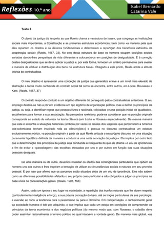 Texto 3
O objeto da justiça diz respeito ao que Rawls chama a «estrutura de base», que congrega as instituições
sociais mais importantes, a Constituição e as primeiras estruturas económicas, bem como «a maneira pela qual
elas repartem os direitos e os deveres fundamentais e determinam a repartição dos benefícios extraídos da
cooperação social» (Rawls, 1987, 33). No seio desta estrutura de base os homens ocupam posições sociais
variadas dando-lhes perspetivas de vida diferentes e colocando-os em posições de desigualdade. É à correção
destas desigualdades que se deve aplicar a justiça e, por esta forma, fornecer um critério permanente para avaliar
a maneira de efetuar a distribuição dos bens na «estrutura base». Chegado a este ponto, Rawls adota a atitude
teórica do contratualista.
O meu objetivo é apresentar uma conceção da justiça que generalize e leve a um nível mais elevado de
abstração a teoria muito conhecida do contrato social tal como se encontra, entre outros, em Locke, Rousseau e
Kant. (Rawls, 1987, 37)
O contrato responde contudo a um objetivo diferente do perseguido pelos contratualistas anteriores. O seu
emprego destina-se não a pôr em evidência um tipo legítimo de organização política, mas a definir os princípios da
justiça, ou seja, a identificar regras que pessoas livres e racionais, colocadas «numa posição inicial de igualdade»,
escolheriam para formar a sua associação. Na perspetiva rawlsiana, pode-se considerar que «a posição original»
corresponde ao estado de natureza na teoria clássica (em Locke e Rosseau especialmente). Da mesma maneira
que esta é estranha a situações históricas (embora por vezes os relatos dos viajantes que percorreram a América
pós-colombiana tenham inspirado nela as «descrições») e possua no discurso contratualista um estatuto
exclusivamente teórico, «a posição original» a partir da qual Rawls articula o seu próprio discurso «é uma situação
puramente hipotética definida de maneira a conduzir a uma certa conceção de justiça». Ela implica por outro lado
que a determinação dos princípios da justiça seja conduzida à retaguarda do que ele chama «o véu de ignorância»
a fim de evitar a «parasitagem» das escolhas efetuadas por uns e por outros em função das suas situações
pessoais desiguais.
De uma maneira ou de outra, devemos invalidar os efeitos das contingências particulares que opõem os
homens uns aos outros e lhes inspiram a tentação de utilizar as circunstâncias sociais e naturais em seu proveito
pessoal. É por isso que afirmo que os parceiros estão situados atrás de um véu de ignorância. Eles não sabem
como as diferentes possibilidades afetarão o seu próprio caso particular e são obrigados a julgar os princípios na
base única de considerações gerais. (Rawls, 1987, 168)
Assim, cada um ignora o seu lugar na sociedade, a repartição dos trunfos naturais que lhe dizem respeito
(particularmente inteligência e força), a sua própria conceção do bem, até os traços particulares da sua psicologia:
a aversão ao risco, a tendência para o pessimismo ou para o otimismo. Em compensação, o conhecimento geral
da sociedade humana é tido por adquirido, o que implica que cada um esteja em condições de compreender os
princípios da teoria económica e dos negócios políticos (do mesmo modo que, com Rosseau, o cidadão deve
poder assimilar racionalmente o terreno político no qual intervém a vontade geral). De maneira mais global, «os
 