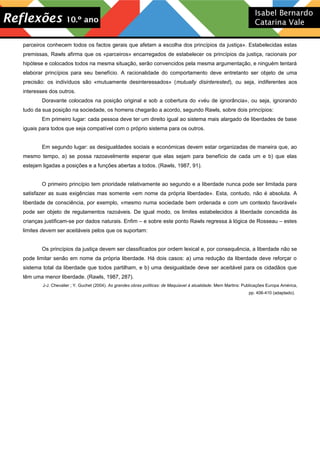 parceiros conhecem todos os factos gerais que afetam a escolha dos princípios da justiça». Estabelecidas estas
premissas, Rawls afirma que os «parceiros» encarregados de estabelecer os princípios da justiça, racionais por
hipótese e colocados todos na mesma situação, serão convencidos pela mesma argumentação, e ninguém tentará
elaborar princípios para seu benefício. A racionalidade do comportamento deve entretanto ser objeto de uma
precisão: os indivíduos são «mutuamente desinteressados» (mutually disinterested), ou seja, indiferentes aos
interesses dos outros.
Doravante colocados na posição original e sob a cobertura do «véu de ignorância», ou seja, ignorando
tudo da sua posição na sociedade, os homens chegarão a acordo, segundo Rawls, sobre dois princípios:
Em primeiro lugar: cada pessoa deve ter um direito igual ao sistema mais alargado de liberdades de base
iguais para todos que seja compatível com o próprio sistema para os outros.
Em segundo lugar: as desigualdades sociais e económicas devem estar organizadas de maneira que, ao
mesmo tempo, a) se possa razoavelmente esperar que elas sejam para benefício de cada um e b) que elas
estejam ligadas a posições e a funções abertas a todos. (Rawls, 1987, 91).
O primeiro princípio tem prioridade relativamente ao segundo e a liberdade nunca pode ser limitada para
satisfazer as suas exigências mas somente «em nome da própria liberdade». Esta, contudo, não é absoluta. A
liberdade de consciência, por exemplo, «mesmo numa sociedade bem ordenada e com um contexto favorável»
pode ser objeto de regulamentos razoáveis. De igual modo, os limites estabelecidos à liberdade concedida às
crianças justificam-se por dados naturais. Enfim – e sobre este ponto Rawls regressa à lógica de Rosseau – estes
limites devem ser aceitáveis pelos que os suportam:
Os princípios da justiça devem ser classificados por ordem lexical e, por consequência, a liberdade não se
pode limitar senão em nome da própria liberdade. Há dois casos: a) uma redução da liberdade deve reforçar o
sistema total da liberdade que todos partilham, e b) uma desigualdade deve ser aceitável para os cidadãos que
têm uma menor liberdade. (Rawls, 1987, 287).
J-J. Chevalier ; Y. Guchet (2004). As grandes obras políticas: de Maquiavel à atualidade. Mem Martins: Publicações Europa América,
pp. 406-410 (adaptado).
 