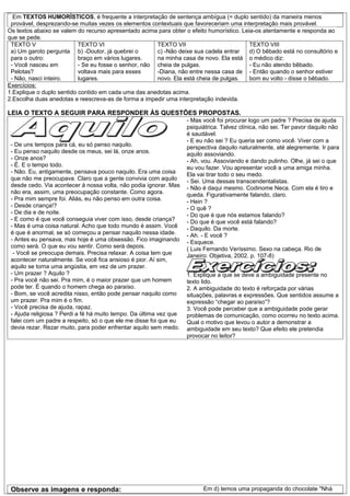 Em TEXTOS HUMORÍSTICOS, é frequente a interpretação de sentença ambígua (= duplo sentido) da maneira menos
 provável, desprezando-se muitas vezes os elementos contextuais que favoreceriam uma interpretação mais provável.
Os textos abaixo se valem do recurso apresentado acima para obter o efeito humorístico. Leia-os atentamente e responda ao
que se pede.
 TEXTO V                   TEXTO VI                    TEXTO VII                           TEXTO VIII
 a) Um garoto pergunta b) -Doutor, já quebrei o        c) -Não deixe sua cadela entrar     d) O bêbado está no consultório e
 para o outro:             braço em vários lugares.    na minha casa de novo. Ela está o médico diz:
 - Você nasceu em          - Se eu fosse o senhor, não cheia de pulgas.                    - Eu não atendo bêbado.
 Pelotas?                  voltava mais para esses     -Diana, não entre nessa casa de - Então quando o senhor estiver
 - Não, nasci inteiro.     lugares.                    novo. Ela está cheia de pulgas.     bom eu volto - disse o bêbado.
Exercícios:
1.Explique o duplo sentido contido em cada uma das anedotas acima.
2.Escolha duas anedotas e reescreva-as de forma a impedir uma interpretação indevida.

LEIA O TEXTO A SEGUIR PARA RESPONDER ÀS QUESTÕES PROPOSTAS.
                                                                    - Mas você foi procurar logo um padre ? Precisa de ajuda
                                                                    psiquiátrica. Talvez clínica, não sei. Ter pavor daquilo não
                                                                    é saudável.
                                                                    - E eu não sei ? Eu queria ser como você. Viver com a
 - De uns tempos para cá, eu só penso naquilo.                      perspectiva daquilo naturalmente, até alegremente. Ir para
 - Eu penso naquilo desde os meus, sei lá, onze anos.               aquilo assoviando.
 - Onze anos?                                                       - Ah, vou. Assoviando e dando pulinho. Olhe, já sei o que
 - É. E o tempo todo.                                               eu vou fazer. Vou apresentar você a uma amiga minha.
 - Não. Eu, antigamente, pensava pouco naquilo. Era uma coisa       Ela vai tirar todo o seu medo.
 que não me preocupava. Claro que a gente convivia com aquilo       - Sei. Uma dessas transcendentalistas.
 desde cedo. Via acontecer à nossa volta, não podia ignorar. Mas    - Não é daqui mesmo. Codinome Neca. Com ela é tiro e
 não era, assim, uma preocupação constante. Como agora.             queda. Figurativamente falando, claro.
 - Pra mim sempre foi. Aliás, eu não penso em outra coisa.          - Hein ?
 - Desde criança!?                                                  - O quê ?
 - De dia e de noite.                                               - Do que é que nós estamos falando?
 - E como é que você conseguia viver com isso, desde criança?       - Do que é que você está falando?
 - Mas é uma coisa natural. Acho que todo mundo é assim. Você       - Daquilo. Da morte.
 é que é anormal, se só começou a pensar naquilo nessa idade.       - Ah. - E você ?
 - Antes eu pensava, mas hoje é uma obsessão. Fico imaginando       - Esquece.
 como será. O que eu vou sentir. Como será depois.                  ( Luis Fernando Veríssimo. Sexo na cabeça. Rio de
  - Você se preocupa demais. Precisa relaxar. A coisa tem que       Janeiro: Objetiva, 2002. p. 107-8)
 acontecer naturalmente. Se você fica ansioso é pior. Aí sim,
 aquilo se torna uma angústia, em vez de um prazer.
 - Um prazer ? Aquilo ?                                             1. Explique a que se deve a ambiguidade presente no
 - Pra você não sei. Pra mim, é o maior prazer que um homem         texto lido.
 pode ter. É quando o homem chega ao paraíso.                       2. A ambiguidade do texto é reforçada por várias
 - Bom, se você acredita nisso, então pode pensar naquilo como      situações, palavras e expressões. Que sentidos assume a
 um prazer. Pra mim é o fim.                                        expressão “chegar ao paraíso”?
 - Você precisa de ajuda, rapaz.                                    3. Você pode perceber que a ambiguidade pode gerar
 - Ajuda religiosa ? Perdi a fé há muito tempo. Da última vez que   problemas de comunicação, como ocorreu no texto acima.
 falei com um padre a respeito, só o que ele me disse foi que eu    Qual o motivo que levou o autor a demonstrar a
 devia rezar. Rezar muito, para poder enfrentar aquilo sem medo.    ambiguidade em seu texto? Que efeito ele pretendia
                                                                    provocar no leitor?




 Observe as imagens e responda:                                           Em d) temos uma propaganda do chocolate "Nhá
 