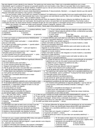 liga para alguém e quem atende é uma máquina. Tem gente que nem pensa nisso. Falam com a secretária eletrônica com a maior
naturalidade, qual é o problema? É apenas um gravador estranho com uma função a mais. Mas aí é que está. Não é uma máquina como
qualquer outra. É uma máquina de atender telefone. O telefone (que eu não sei como funciona, ainda estou tentando entender o estilingue)
pressupõe um contato com alguém e não com alguma coisa.
   A secretária eletrônica abre um buraco nesta expectativa estabelecida. É desconcertante. Atendem — e é alguém dizendo que não está lá!
Seguem instruções para esperar o bip e gravar a mensagem.
        É aí que começa o teste. Como falar com ninguém no telefone? Um telefonema é como aqueles livros que a gente gosta de ler, que só
tem diálogos. É travessão você fala,travessão fala o outro. E de repente você está falando sozinho. Não é nem monólogo. É diálogo só de um.
            — Ahn, sim, bom, mmm... olha, eu telefono depois. Tchau.
           O “tchau” é para a máquina. Porque temos este absurdo medo de magoá-la. Medo de que a máquina nos telefone de volta e nos
xingue, ou pelo menos nos bipe com reprovação. Sei de gente que muda a voz para falar com secretária eletrônica. Fica formal, cuida a
construção da frase. Às vezes precisa resistir à tentação de ligar de novo para regravar a mensagem porque errou a colocação do pronome.
        Outros não resistem. Ao saber que estão sendo gravados, limpam a garganta, esperam o bip e anunciam:
             — De Augustin Lara...           E gravam um bolero. Talvez seja a única atitude sensata.
        INTERPRETAÇÃO
1. “O teste definitivo para você saber...”; o vocábulo definitivo, nesse        2, “O que você faz quando liga para alguém e quem atende é uma
contexto, corresponde ao seguinte sinônimo:                                     máquina”. Nesse segundo período do texto, os elementos que estão
a) inapelável                     b) decisivo                                   em oposição semântica são:
c) determinado                      d) derradeiro    e) aprovado                 a) você / quem               b) faz / liga
                                                                                c) liga / atende              d) alguém / máquina e) o / uma
3. O item que mostra um desenvolvimento INADEQUADO                4. “O teste definitivo para você saber se você está ou não integrado no mundo
do segmento sublinhado é:                                         moderno é a secretária eletrônica”; a forma de reescrever-se esse segmento do
a) “O teste definitivo para você saber = o teste definitivo       texto que ALTERA o seu sentido original é:
para que você saiba.                                              a) Para você saber se está ou não integrado no mundo moderno, o teste
b) “Ao saber que estão sendo gravados = quando sabem definitivo é a secretária eletrônica.
que estão sendo gravados.                                         b) A secretária eletrônica é o teste definitivo para você saber se está ou não
c) “para regravar a mensagem” = para que regrave a                integrado no mundo moderno.
mensagem.                                                         c) É a secretária eletrônica o definitivo teste para você saber se está ou não
d) “Seguem instruções para esperar o bip” = seguem                integrado no mundo moderno.
instruções para que se espere o bip.                              d) Para você saber se está ou não integrado no mundo moderno, a secretária
e) “como aqueles livros que a gente gosta de ler” = como          eletrônica é o teste definitivo.
aqueles livros que a gente gosta que se leiam.                    e) O teste definitivo do mundo moderno para você saber se está ou não
                                                                  integrado nele é a secretária eletrônica.
5. O item em que o vocábulo PARA tem significado diferente de              6. A frase do texto em que há claramente a personificação da secretária
todos os demais é:                                                         eletrônica por meio de uma ação humana que lhe é atribuída, é:
a) “O teste definitivo para você saber...”                                 a) ‘Medo de que a máquina nos telefone de volta...”
b) “O que você faz quando liga para alguém...”                             b) “O tchau’ é para a máquina.”
c) “Seguem instruções para esperar o bip...”                               c) “Porque temos este absurdo medo de magoá-la”
d) “Sei de gente que muda a voz para falar com a secretária..”              d) “Não é uma máquina como qualquer outra.”
e) “...ligar de novo para regravar a mensagem.”                             e) Sei de gente que muda a voz para falar com secretária eletrônica.”
7. A frase abaixo que representa uma linguagem coloquial é:            8. “Tem gente que nem pensa nisso. Falam com a secretária eletrônica com
a) “Tem gente que nem pensa nisso.”                                    a maior naturalidade, qual é o problema?” A pergunta final desse segmento:
b) “Falam com a secretária eletrônica com a maior                      a) é feita pelo próprio autor do texto.
naturalidade.”                                                         b) é questão atribuída à secretária eletrônica.
c) “Talvez seja a única solução sensata.”                              c) é da autoria da “gente que nem pensa nisso”.
d) “E gravam um bolero.”                                               d) parte de quem não é atendido pela secretária com naturalidade.
e) “É apenas um gravador estranho com uma função a mais.”              e) questiona o problema de não haver quem atenda o telefone.
9. “A secretária eletrônica abre um buraco nesta expectativa               10. O trecho entre parênteses no segundo parágrafo — que eu não sei
estabelecida”; a “expectativa” referida no texto é a de que:               como funciona, ainda estou tentando entender o estilingue — tem a
a) se entre em contato com alguém.                                         função de:
b) se possa deixar um recado.                                              a) mostrar a competência tecnológica do autor do texto.
c) a secretária eletrônica esteja ligada.                                  b) fazer pouco das máquinas modernas.
d) se possa seguir as instruções da máquina.                               c) demonstrar a inadequação do autor diante das coisas modernas.
e) não tenham ligado a secretária eletrônica.                              d) transmitir um tom crítico ao texto.
11. “— Ahn, sim, bom, mmm...”; essas                 12. O item em que o sentido da oração sublinhada está ERRADAMENTE indicado, é:
palavras Indicam, por parte de quem é                a) “O que você faz quando liga para alguém e quem atende é uma máquina” — tempo.
atendido pela secretária eletrônica:                 b) “...regravar a mensagem porque errou a colocação do pronome” — causa.
a) aborrecimento        b) hesitação                 ç) “Sei de gente que muda a voz para falar com a secretária eletrônica” — finalidade.
c) espanto       d) desilusão                        e) “Ao saber que estão sendo gravados “ —tempo.
e) admiração
13. Afirmação que cabe ao texto como um todo é que ele:              14. Há tipos diferentes de atitudes diante do atendimento de uma secretária
a) critica amargamente os novos meios tecnológicos.                  eletrônica. A frase cuja identificação dessa atitude NÃO está adequada é:
b) elogia a tranqüilidade dos que não temem as máquinas.             a) “Falam com a secretária eletrônica com a maior naturalidade” —
c) ironiza a falta de educação da secretária eletrônica.             tranqüilidade.
d) destaca a desumanização nas relações humanas.                     b) “Como falar com ninguém no telefone?” — confusão mental.
e) indica uma solução para os problemas de comunicação,              c) ‘E gravam um bolero” — lirismo.
                                                                     d) “Sei de gente que muda a voz para falar com secretária eletrônica” —
                                                                     formalismo.
15.0 item em que a oração sublinhada NÃO indica uma ação em seqüência                        16. Em todos os itens abaixo há uma junção de um
cronológica em relação à oração anterior, é:                                                 substantivo com um adjetivo; o par em que o adjetivo NÃO
a) “0 que você faz quando liga para alguém e quem atende é uma máquina                       representa uma opinião do autor do texto é:
b)”...esperam o bip e anunciam.”                                                              a) atitude sensata            b) teste definitivo
c) “Seguem instruções para esperar o bip e gravar a mensagem.”                               c) absurdo medo               d) mundo moderno
d) “Medo de que a máquina nos telefone de volta e nos xingue.”                               e) gravador estranho
 