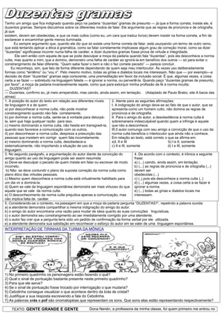 Tenho um amigo que fica indignado quando peço na padaria “duzentas” gramas de presunto — já que a forma correta, insiste ele, é
duzentos gramas. Sempre discutimos sobre os diferentes modos de falar. Ele argumenta que as regras de pronúncia e de ortografia,
já que
existem, devem ser obedecidas, e que os mais cultos (como eu, um cara que traduz livros) devem insistir na forma correta, a fim de
esclarecer e encaminhar gente menos iluminada.
      Eu sempre argumento que, quando ele diz que só existe uma forma correta de falar, está usurpando um termo de outro ramo,
que está tentando aplicar a ética à gramática, como se falar corretamente implicasse algum grau de correção moral, como se dizer
“duzentas” significasse incorrer numa falha de caráter, e dizer duzentos gramas fosse prova de virtude e integridade.
       Ele vem então com aquela de que se pode desculpar a moça da padaria quando fala “duzentas”, pois ela desconhece a norma
culta, mas quanto a mim, que a domino, demonstro uma falha de caráter ao ignorá-la em benefício dos outros — só para evitar o
constrangimento de falar diferente. “Quem sabe fazer o bem e não o faz comete pecado” — parece concluir.
     Eu reconheço, sim, que falo de forma diferente dependendo de quem seja meu interlocutor. Às vezes uso deliberadamente
formas como “tentêmo” ou “vou ir”. Pelo mesmo motivo, todas as gírias e dialetos locais me interessam. Não que — por exemplo—a
decisão de dizer “duzentas” gramas seja consciente, uma premeditação em favor da inclusão social. É que, algumas vezes, a coisa
certa a se fazer — sobretudo na linguagem falada — é ignorar a norma, ou pervertê-la. Quando peço “duzentas gramas de presunto,
por favor”, a moça da padaria invariavelmente repete, como que para extorquir minha profissão de fé à norma inculta:
__ DUZENTAS?
— Duzentas, confirmo eu, já meio arrependido, mas caindo, ainda assim, em tentação. (Adaptado de Pauto Brabo, site A bacia das
almas)
1. A posição do autor do texto em relação aos diferentes níveis      2. Atente para as seguintes afirmações:
de linguagem é a de quem:                                            I. A indignação do amigo deve-se ao fato de que o autor, que se
a) por desconhecer a norma culta, não pode mostrar                   apresenta como um homem culto, não domina as regras de
constrangimento quando não fala corretamente.                        pronúncia e de ortografia.
b) por dominar a norma culta, sente-se à vontade para deturpá-       II. Para o amigo do autor, a desobediência à norma culta é
la, sem que haja qualquer razão para isso.                           sobremaneira indesculpável quando quem a infringe é aquele
c) mesmo dominando a norma culta, não hesita em transgredi-la, que não a desconhece.
quando isso favorece a comunicação com os outros,                    III.0 autor comunga com seu amigo a convicção de que o uso da
d) por desconhecer a norma culta, despreza a presunção das           norma culta beneficia o interlocutor que ainda não a conhece.
pessoas que insistem em corrigir quem fala incorretamente.           Em relação ao texto, está correto o que se afirma em:
e) mesmo dominando a norma culta, desobedece-a                       a)I, II e III                            b) I e II, somente
sistematicamente, não importando a situação de uso da                c) II e III, somente                     d) I e III, somente
linguagem.
3. No segundo parágrafo, a argumentação do autor diante da convicção do               4. De acordo com o contexto, é irônica a seguinte
amigo quanto ao uso da linguagem pode ser assim resumida:                             frase:
a) Deve-se desculpar o pecado de quem insiste em falar ou escrever de modo            a) (...) caindo, ainda assim, em tentação.
incorreto.                                                                            b) (...) as regras de pronúncia e de ortografia (...)
 b) Não se deve contundir o plano da suposta correção da norma culta como             devem ser
plano ético das virtudes pessoais.                                                    obedecidas (...)
c) Mesmo quem desconhece a norma culta está virtualmente habilitado para              c) (..j pois ela desconhece a norma culta (..)
um dia vir a dominá-la.                                                               d) (...) algumas vezes, a coisa certa a se fazer é
d) Quem se vale da linguagem espontânea demonstra ser mais virtuoso do que ignorar a norma
aquele que se vale da norma culta.                                                    e) (...) todas as gírias e dialetos locais me
e) O desconhecimento da norma culta prejudica apenas a comunicação, mas               interessam.
não implica falta de caráter.
5. Considerando-se o contexto, na passagem em que a moça da padaria pergunta “DUZENTAS?”, repetindo a palavra ouvida:
a) a atendente demonstra compartilhar a mesma indignação do amigo do autor.
b) o amigo do autor encontraria uma razão para mudar de ideia quanto às suas convicções linguísticas.
c) o autor demonstra seu constrangimento ao ser imediatamente corrigido por uma atendente.
d) o autor faz crer que a pergunta teria sido um pedido de confirmação da forma verbal por ele utilizada.
e) a atendente demonstra sua satisfação em reconhecer o esforço do autor em se valer de uma linguagem espontânea.
INTERPRETAÇÃO DE TIRINHAS DA TURMA DA MÔNICA




1) No primeiro quadrinho os personagens estão fazendo o quê?
2) Qual o sinal de pontuação bastante presente neste primeiro quadrinho?
3) Para que ele serve?
4) Se o sinal de pontuação fosse trocado por interrogação o que mudaria?
5) Cebolinha consegue visualizar o que acontece dentro da bola de cristal?
6) Justifique a sua resposta escrevendo a fala do Cebolinha.
7) As palavras crás e pof são onomatopéias que representam os sons. Que sons elas estão representando respectivamente?

    TEXTO: GENTE GRANDE E GENTE                         Dona Nenén, a professora da minha classe, foi quem primeiro me entrou no
 