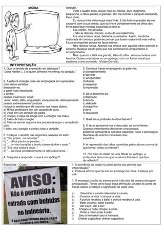 MIÚDA                            coração.
                                                             Vinte e quatro anos, pouco mais ou menos, leve, magrinha,
                                                      pequenina, e olhos pardos e grandes. Um riso bonito e tranquilo clareando-
                                                      lhe o rosto.
                                                             Eu nunca tinha visto moça mais linda. E tão forte impressão ela me
                                                      causava com a sua beleza, que eu tirava constantemente os olhos dos
                                                      livros para ficar minutos esquecido a olhá-la.
                                                             Ela, porém, me advertia:
                                                             - Não se distraia, menino, cuide da sua liçãozinha.
                                                             Era uma criatura doce, delicada, suavíssima. Assim, miudinha,
                                                      misturada ali conosco, podia-se pensar que fosse nossa irmã mais velha.
                                                      Fazia-se respeitar porque se fazia estimar.
                                                             Não ralhava nunca. Apenas nos olhava com aqueles olhos grandes e
                                                      serenos. Bastava aquilo para que nos sentíssemos arrependidos e
                                                      envergonhados.
                                                             Mas, quando a falta era grande, além do olhar, ela nos contava uma
                                                      história. Quase uma fábula ou um apólogo, com um fundo moral que
                                                      mostrava o erro cometido. (Viriato Correia).
     INTERPRETAÇÃO
1. Qual o sentido da expressão em destaque?                           5. Construa frases empregando as palavras:
“Dona Nenén (...) foi quem primeiro me entrou no coração.”            a) constantemente
                                                                      b) advertir
                                                                      c) arrependido
2. A palavra coração pode ser empregada em expressões                 d) distrair
com vários sentidos:                                                  e) respeitar
desabafar-se;                                                         f) impressão
a parte mais importante,
o centro;                                                             6. Dê o antônimo de:
pessoa insensível, cruel;                                             a) tranquilo
 amor, afeto; aflito, angustiado; sinceramente, afetuosamente;        b) bonito
pessoa extremamente bondosa.                                          c) delicada
Indique o sentido que ela assume nas frases abaixo.                   d) magrinha
a) Minha professora tem um coração de ouro.                           e) leve
b) Você tem um coração de pedra.                                      f) esquecido
c) Chegou à casa da amiga com o coração nas mãos.
d) Falou de todo coração.                                             7. Qual era a profissão de dona Nenén?
e) Para se vencer a guerra era preciso alcançar o coração do
país.                                                                 8. O texto apresenta-nos a descrição de dona Nenén.
f) Abriu seu coração e contou toda a verdade.                         Quando pretendemos descrever uma pessoa,
                                                                      podemos apresentá-la sob dois aspectos: físico e psicológico.
3. Explique o sentido das seguintes palavras do texto:                Descreva de acordo com esses dois
a) “Ela, porém, me advertia:”                                         aspectos.
b) “... olhos pardos e grandes... “
c) “... um riso tranqüilo e bonito clareando-lhe o rosto.”            9. A repreensão das faltas cometidas pelos alunos ocorria de
d) “Era uma criatura doce...”                                         que forma: direta ou indireta?
e) “... eu tirava constantemente os olhos dos livros...”
                                                                      10. Por meio do relato de uma fábula ou apólogo, a
4. Pesquise e responda: o que é um apólogo?                           professora fazia com que os alunos fizessem que tipo
                                                                      de reflexão?
Exercícios – Crase –                                         1. A ocorrência da crase no aviso acima nos permite que
                                                             interpretação?
                                                             2. Pode-se afirmar que há erro no emprego da crase. Explique por
                                                             quê.

                                                             3. O emprego ou não do acento grave indicador da crase pode gerar
                                                             ambiguidade. Tendo como base essa afirmação, analise os pares de
                                                             frases abaixo e indique o significado de cada uma;

                                                             a)    Desenhei a caneta /desenhei à caneta.
                                                             b)    Comprar a vista / comprar à vista.
                                                             c)    A polícia recebeu a bala/ a polícia recebeu à bala.
                                                             d)    Bater a porta / bater à porta.
                                                             e)    Dar a luz / dar à luz".
                                                             f)   Chegou a noite/ chegou à noite.
                                                             g)    Pintei a mão/ pintei à mão.
                                                             i)   Saiu a francesa/ saiu à francesa.
                                                             j)   Cheirar a gasolina/ cheirar à gasolina
 