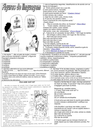 1. Leia os fragmentos seguintes, classificando-os de acordo com as
                                                                        figuras de linguagem:
                                                                          a) ”Onde queres prazer sou o que dói,
                                                                        E onde queres tortura, mansidão
                                                                        Onde queres um lar, revolução
                                                                        E onde queres bandido sou herói. “ (Caetano Veloso)
                                                                        b) Ele a amava, ela o odiava.
                                                                        c) Hoje fez sol, ontem, pois, choveu muito.
                                                                        d) “É que teu riso penetra n'alma
                                                                        Como a harmonia de uma orquestra santa.”
                                                                          (Castro Alves)
                                                                        e)      “Rios te correrão dos olhos, se chorares!” (Olavo Bilac)
                                                                          f)     “Vozes veladas, veludosas vozes,
                                                                        Volúpias dos violões, vozes veladas
                                                                        Vagam nos velhos vórtices velozes
                                                                        'Dos ventos, vivas, vãs, vulcanizadas” (Cruz e Souza)
                                                                        g)"...Trata-se de um usurpador do bem alheio..." (Em lugar de ladrão)
                                                                        h)      Ele entregou a alma a Deus. (Em lugar de: Ele morreu)
                                                                          i)    Nem tudo que ronca é porco,
                                                                        Nem tudo que berra é bode,
                                                                        Nem tudo que reluz é ouro,
                                                                        Nem tudo falar se pode.
                                                                          j) "Ó mar salgado, quanto do teu sal
                                                                          São lágrimas de Portugal" (Fernando Pessoa)
                                                                        l) "O primeiro milhão possuído excita, acirra, assanha a gula do
                                                                        milionário." (Olavo Bilac)
                                                                        m) Lemos Machado de Assis por interesse.
                                                                        n) A Amazônia é o pulmão do mundo.
 2. No trecho: "...dão um jeito de mudar o mínimo                   3. Nos trechos: "O pavão é um arco-íris de plumas" e "...de tudo que ele
para continuar mandando o máximo", a figura de                      suscita e esplende e estremece e delira..." enquanto procedimento
linguagem presente é chamada:                                       estilístico, temos, respectivamente:
a) metáfora                                                         a) metáfora e polissíndeto;
b) hipérbole                                                        b) comparação e repetição;
c) hipérbato                                                        c) metonímia e aliteração;
d) anáfora                                                          d) hipérbole e metáfora;
e) antítese                                                         e) anáfora e metáfora.
4. Assinale a alternativa em que ocorre aliteração:                                   5. Na frase "O fio da idéia cresceu, engrossou e partiu-
a) "Água de fonte .......... água de oceano ............. água de pranto. (Manuel     se" ocorre processo de gradação. Não há gradação em:
Bandeira)                                                                             a) O carro arrancou, ganhou velocidade e capotou.
b) "A gente almoça e se coça e se roça e só se vicia." (Chico Buarque)                b) O avião decolou, ganhou altura e caiu.
c) "Ouço o tique-taque do relógio: apresso-me então." (Clarice Lispector)
d) "Minha vida é uma colcha de retalhos, todos da mesma cor." (Mário
                                                                                      c) O balão inflou, começou a subir e apagou.
Quintana)                                                                             d) A inspiração surgiu, tomou conta de sua mente e frustrou-se.
e) Nenhuma das alternativas.                                                          e) João pegou de um livro, ouviu um disco e saiu.
                                                                                            Quando a família fala em viajar, nós logo pensamos
                                                                                            em fazer as malas. O que levar? Veja como preparar
                                                                                            a bagagem para fazer as férias.
                                                                                       Responda as questões abaixo.
                                                                                       1- O texto "Para onde você vai?" é
                                                                                       (A) uma fábula
                                                                                       (B) um texto instrucional
                                                                                       (C)uma carta
                                                                                       (D) um verbete de enciclopédia
                                                                                       2-Você acha que este texto foi escrito para adultos
                                                                                       ou para crianças e adolescentes? Justifique sua
                                                                                       resposta.
                                                                                       3-Ao Escolher o que levar nas malas, o que é
                                                                                       importante ter em mente? Leia as opções abaixo e
                                                                                       marque a resposta certa.
                                                                                       (A) o lugar para onde se vai: praia, campo ou cidade.
                                                                                       (B)o meio de transporte
                                                                                       (C) o clima frio ou quente
                                                                                       (D)o tipo de comida
                                                                                       4- O texto sugere que as crianças chamem um
                                                                                       adulto depois que as malas estiverem prontas. Por
                                                                                       quê?
 