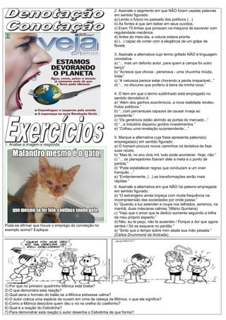2. Assinale o segmento em que NÃO foram usadas palavras
                                                             em sentido figurado:
                                                             a) Lendo o futuro no passado dos políticos (...)
                                                             b) As fontes é que iam beber em seus ouvidos.
                                                             c) Eram 75 linhas que jorravam na máquina de escrever com
                                                             regularidade mecânica.
                                                             d) Antes do meio-dia, a coluna estava pronta.
                                                             e) (...) capaz de cortar com a elegância de um golpe de
                                                             florete.

                                                             3. Assinale a alternativa cujo termo grifado NÃO é linguagem
                                                             conotativa:
                                                             a) “... mas um defunto autor, para quem a campa foi outro
                                                             berço”
                                                             b) “Acresce que chovia - peneirava - uma chuvinha miúda,
                                                             triste”
                                                             c) “A natureza parece estar chorando a perda irreparável...”
                                                             d) “... no discurso que proferiu à beira da minha cova.”

                                                             4. O item em que o termo sublinhado está empregado no
                                                             sentido denotativo é:
                                                             a) “Além dos ganhos econômicos, a nova realidade rendeu
                                                             frutos políticos.”
                                                             b) “...com percentuais capazes de causar inveja ao
                                                             presidente.”
                                                             c) “Os genéricos estão abrindo as portas do mercado...”
                                                             d) “...a indústria disparou gordos investimentos.”
                                                             e) “Colheu uma revelação surpreendente:...”

                                                             5. Marque a alternativa cuja frase apresenta palavra(s)
                                                             empregada(s) em sentido figurado:
1. Analise a imagem e responda:                              a) O homem procura novos caminhos na tentativa de fixar
                                                             suas raízes.
                                                             b) “Mas lá, no ano dois mil, tudo pode acontecer. Hoje, não.”
                                                             c) “... os planejadores fizeram dele a meta e o ponto de
                                                             partida.”
                                                             d) “Pode estabelecer regras que conduzam a um viver
                                                             tranquilo ...”
                                                             e) “Evidentemente, (...) as transformações serão mais
                                                             rápidas.”
                                                             6. Assinale a alternativa em que NÃO há palavra empregada
                                                             em sentido figurado:
                                                             a) “O estrangeiro ainda tropeça com muita frequência na
                                                             incompreensão das sociedades por onde passa.”
                                                             b) “Quando a luz estender a roupa nos telhados, seremos, na
                                                             manhã, duas máscaras calmas.”(Mário Quintana)
                                                             c) “Vejo que o amor que te dedico aumenta seguindo a trilha
                                                             de meu próprio espanto.”
                                                             d) Não, eu te peço, não te ausentes / Porque a dor que agora
Pode-se afirmar que houve o emprego da conotação no          sentes / Só se esquece no perdão.”
exemplo acima? Explique.                                     e) “Sinto que o tempo sobre mim abate sua mão pesada.”
                                                             (Carlos Drummond de Andrade)




1) Por que no primeiro quadrinho Mônica está braba?
2) O que demonstra esta reação?
3) Qual seria o formato do balão se a Mônica estivesse calma?
4) O autor coloca uma espécie de nuvem em cima da cabeça da Mônica, o que ela significa?
5) Como a Mônica descobre quem deu o nó na orelha do coelhinho?
6) Qual é a reação do Cebolinha?
7) Para demonstrar esta reação o autor desenha o Cebolinha de que forma?
 