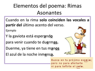 Elementos del poema: Rimas
             Asonantes
Cuando en la rima solo coinciden las vocales a
partir del último acento del verso.
Ejemplo
Y la gaviota está esperando
para venir cuando te duermas.
Duerme, ya tiene en tus manos
El azul de la noche inmensa.
 