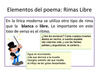 Elementos del poema: Rimas Libre
En la lírica moderna se utiliza otro tipo de rima
que la blanca o libre. Lo importante en este
tipo de verso es el ritmo.
 